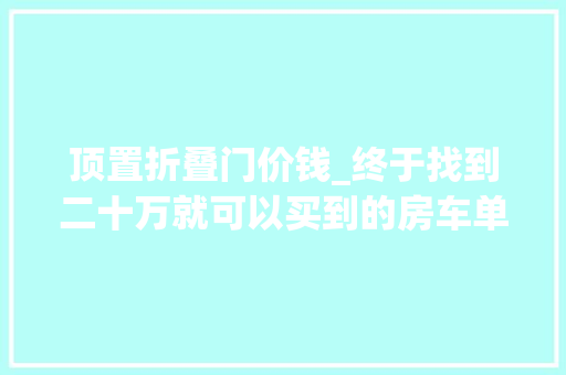 顶置折叠门价钱_终于找到二十万就可以买到的房车单排C1蓝牌国五排放标准