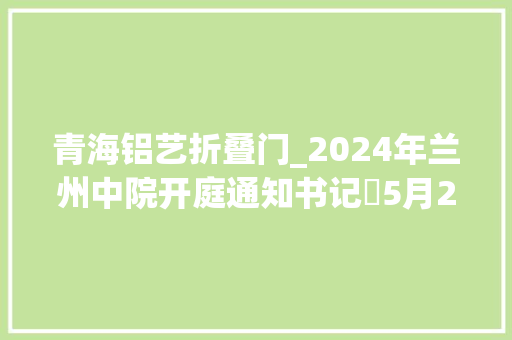 青海铝艺折叠门_2024年兰州中院开庭通知书记⑲5月20日5月24日开庭158起