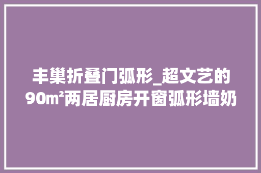丰巢折叠门弧形_超文艺的90㎡两居厨房开窗弧形墙奶茶色打造通透浪漫小家