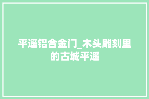 平遥铝合金门_木头雕刻里的古城平遥