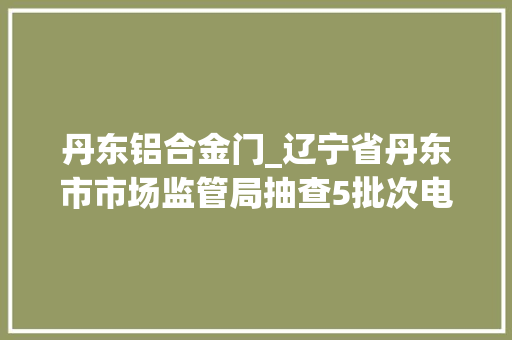 丹东铝合金门_辽宁省丹东市市场监管局抽查5批次电铝合金建筑型材产品均相符标准要求