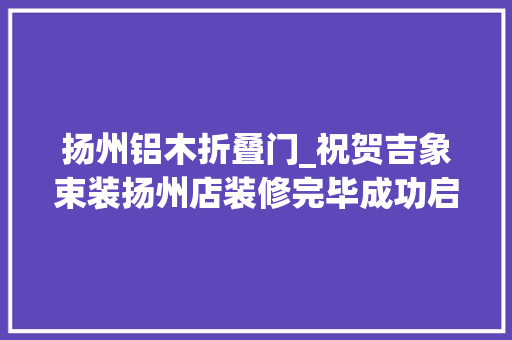 扬州铝木折叠门_祝贺吉象束装扬州店装修完毕成功启动试营业 复合门