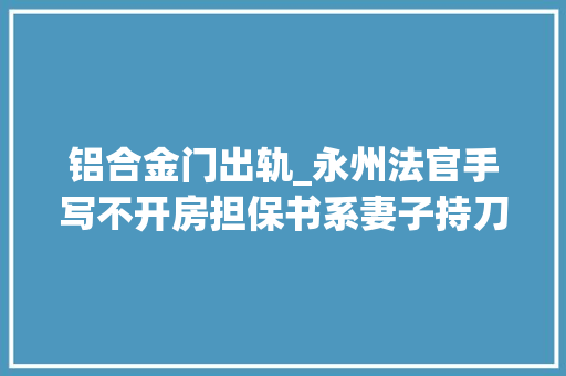 铝合金门出轨_永州法官手写不开房担保书系妻子持刀强制永州中院屈中亚陷开房风波最新消息原形曝光