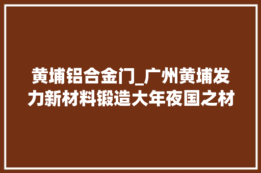 黄埔铝合金门_广州黄埔发力新材料锻造大年夜国之材