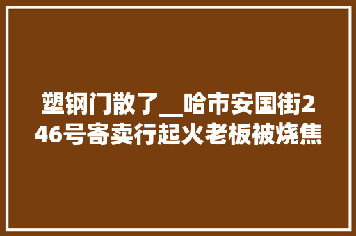 塑钢门散了__哈市安国街246号寄卖行起火老板被烧焦头有伤口