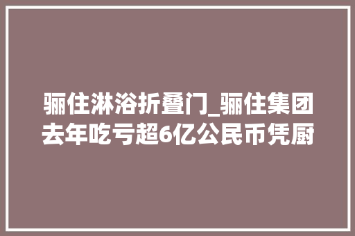骊住淋浴折叠门_骊住集团去年吃亏超6亿公民币凭厨卫营业在中国市场揽金20亿