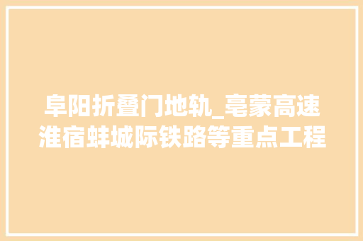 阜阳折叠门地轨_亳蒙高速淮宿蚌城际铁路等重点工程最新进展