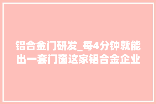 铝合金门研发_每4分钟就能出一套门窗这家铝合金企业自动化分娩水平全球最高