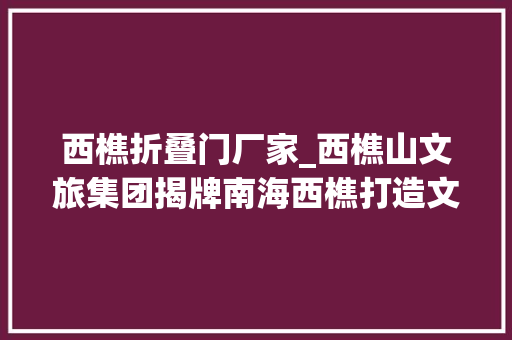 西樵折叠门厂家_西樵山文旅集团揭牌南海西樵打造文旅全家当链生态圈