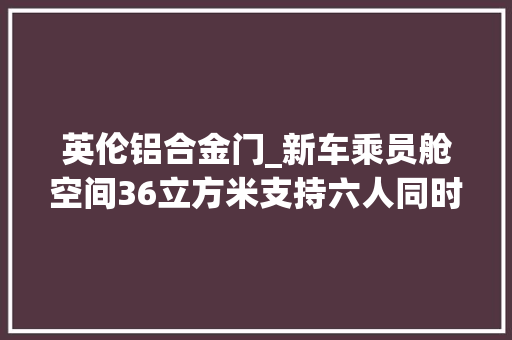 英伦铝合金门_新车乘员舱空间36立方米支持六人同时出行体验吉利LEVCTX5