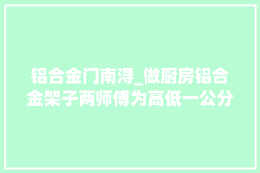 铝合金门南浔_做厨房铝合金架子两师傅为高低一公分互掐油漆匠账单已开要进场