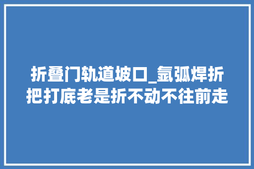 折叠门轨道坡口_氩弧焊折把打底老是折不动不往前走看完你就明白了焊