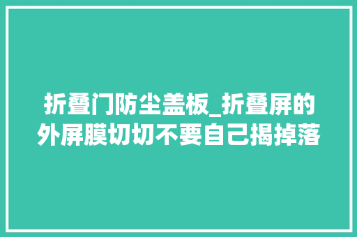 折叠门防尘盖板_折叠屏的外屏膜切切不要自己揭掉落随意马虎损坏屏幕切记