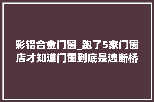 彩铝合金门窗_跑了5家门窗店才知道门窗到底是选断桥铝照样彩铝差点选错了