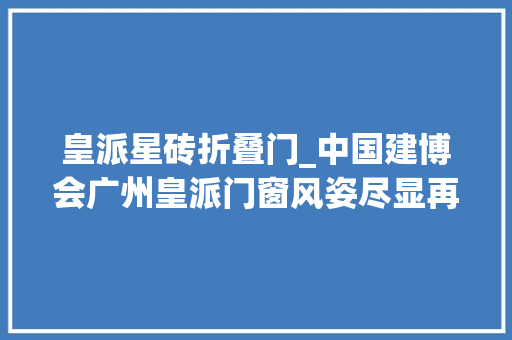 皇派星砖折叠门_中国建博会广州皇派门窗风姿尽显再创佳绩
