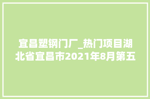 宜昌塑钢门厂_热门项目湖北省宜昌市2021年8月第五周批复项目累计57项