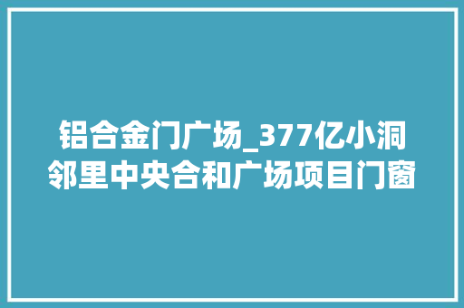 铝合金门广场_377亿小洞邻里中央合和广场项目门窗工程招标