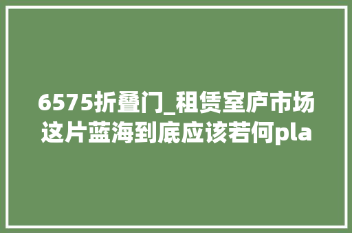 6575折叠门_租赁室庐市场这片蓝海到底应该若何play