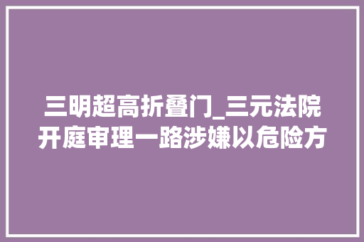 三明超高折叠门_三元法院开庭审理一路涉嫌以危险方法损害公共安然案件