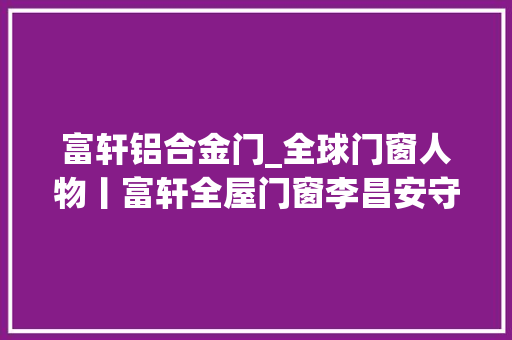 富轩铝合金门_全球门窗人物丨富轩全屋门窗李昌安守正立异以门窗机能革命引领高质量成长
