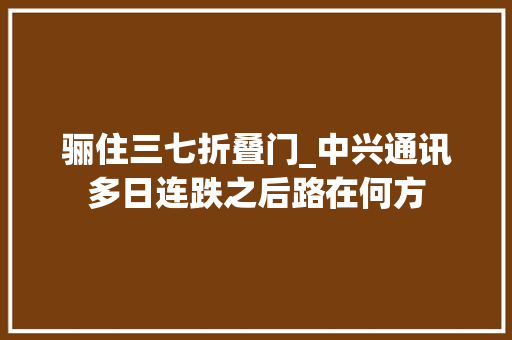 骊住三七折叠门_中兴通讯多日连跌之后路在何方