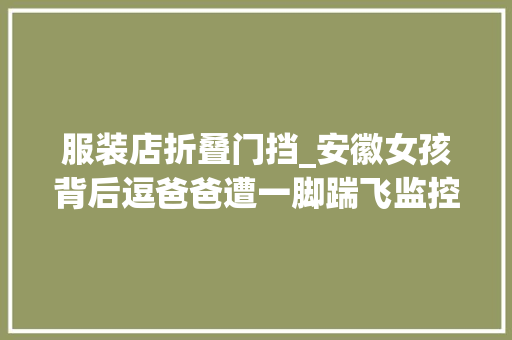 服装店折叠门挡_安徽女孩背后逗爸爸遭一脚踹飞监控视频令人末路怒评论区炸锅