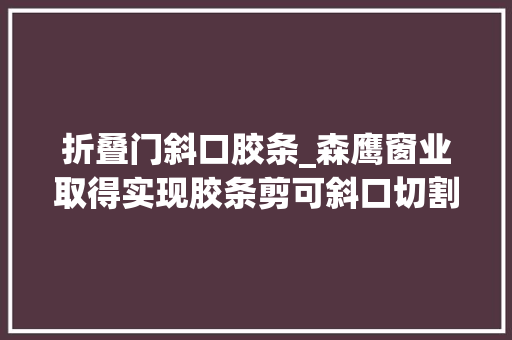 折叠门斜口胶条_森鹰窗业取得实现胶条剪可斜口切割的工装模具专利提高加工效率并显著提高窗扇的美观度和密封性