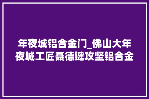 年夜城铝合金门_佛山大年夜城工匠聂德键攻坚铝合金新材料谋求成果转化之变