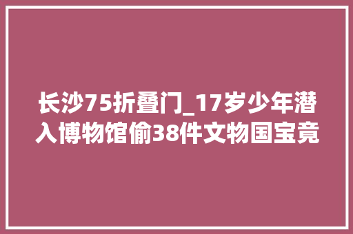 长沙75折叠门_17岁少年潜入博物馆偷38件文物国宝竟被母亲烧毁39年以前了