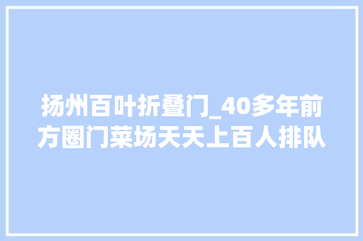 扬州百叶折叠门_40多年前方圈门菜场天天上百人排队在买啥昔时这里的豆制品是扬城网红尖货
