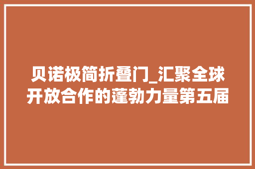 贝诺极简折叠门_汇聚全球开放合作的蓬勃力量第五届进博会的世界期待