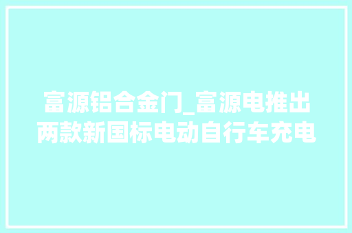 富源铝合金门_富源电推出两款新国标电动自行车充电器提前拆解验验质量