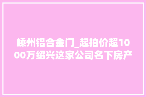 嵊州铝合金门_起拍价超1000万绍兴这家公司名下房产被拍卖