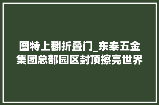 图特上翻折叠门_东泰五金集团总部园区封顶擦亮世界级五金家当平易近族企业咭片