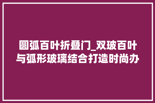 圆弧百叶折叠门_双玻百叶与弧形玻璃结合打造时尚办公空间玻璃隔断厂家分享