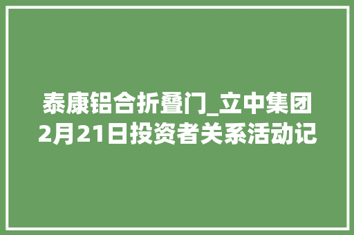 泰康铝合折叠门_立中集团2月21日投资者关系活动记录包括有名机构景林资产淡水泉正圆投资的多家机构介入