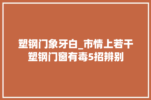 塑钢门象牙白_市情上若干塑钢门窗有毒5招辨别