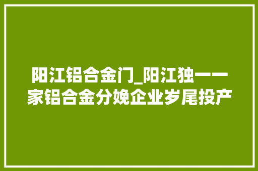 阳江铝合金门_阳江独一一家铝合金分娩企业岁尾投产估量年产值26亿元