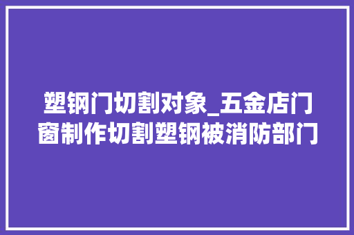 塑钢门切割对象_五金店门窗制作切割塑钢被消防部门认定无证功课属于违规动火