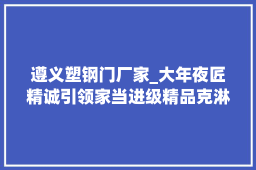 遵义塑钢门厂家_大年夜匠精诚引领家当进级精品克淋通胶囊又获殊荣 实木门