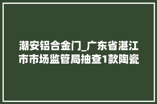 潮安铝合金门_广东省湛江市市场监管局抽查1款陶瓷片密封水嘴不合格