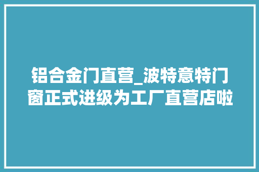 铝合金门直营_波特意特门窗正式进级为工厂直营店啦～负责人承诺每一扇都