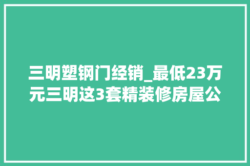 三明塑钢门经销_最低23万元三明这3套精装修房屋公开拍卖
