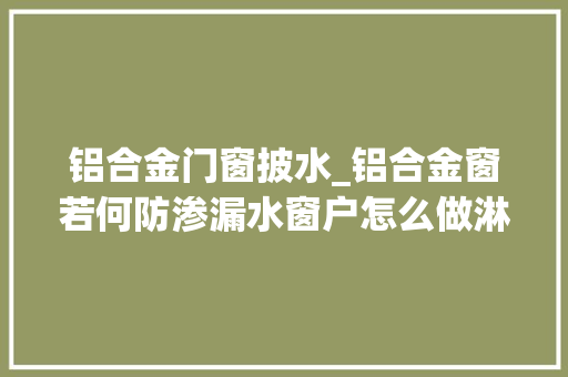 铝合金门窗披水_铝合金窗若何防渗漏水窗户怎么做淋水试验一文搞明白