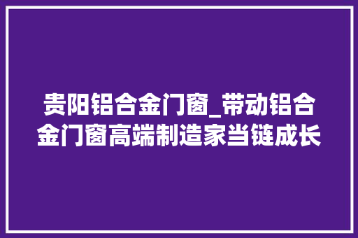 贵阳铝合金门窗_带动铝合金门窗高端制造家当链成长贵阳高新区铝合金门窗高端制造基地计划今年投产