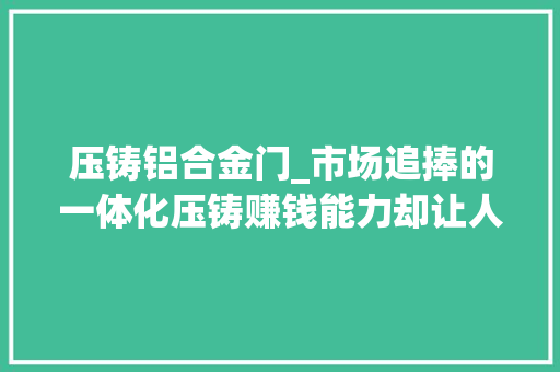 压铸铝合金门_市场追捧的一体化压铸赚钱能力却让人跌破眼镜见智研究