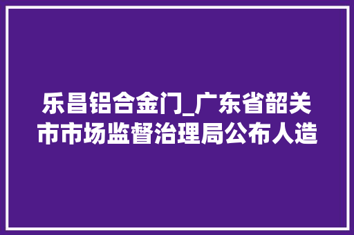 乐昌铝合金门_广东省韶关市市场监督治理局公布人造板等产品质量专项监督抽查情况