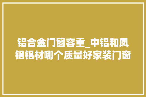铝合金门窗容重_中铝和凤铝铝材哪个质量好家装门窗选哪一种