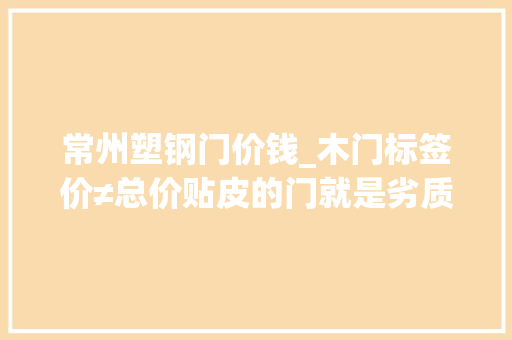 常州塑钢门价钱_木门标签价≠总价贴皮的门就是劣质门知道原形的我哭了