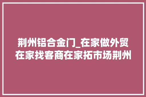 荆州铝合金门_在家做外贸在家找客商在家拓市场荆州贸促会推介太赞了